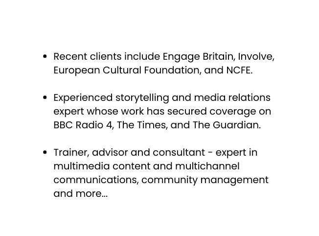 Recent clients include Engage Britain Involve European Cultural Foundation and NCFE Experienced storytelling and media relations expert whose work has secured coverage on BBC Radio 4 The Times and The Guardian Trainer advisor and consultant expert in multimedia content and multichannel communications community management and more